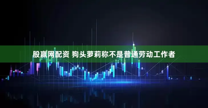股赢网配资 狗头萝莉称不是普通劳动工作者