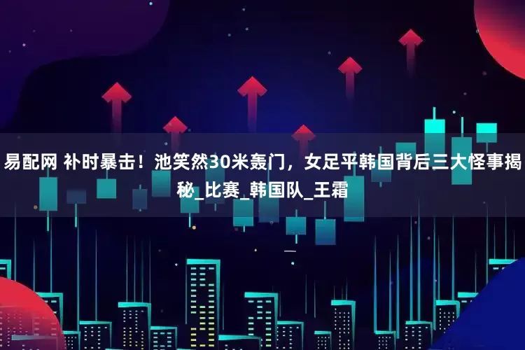 易配网 补时暴击！池笑然30米轰门，女足平韩国背后三大怪事揭秘_比赛_韩国队_王霜