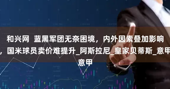 和兴网  蓝黑军团无奈困境，内外因素叠加影响，国米球员卖价难提升_阿斯拉尼_皇家贝蒂斯_意甲