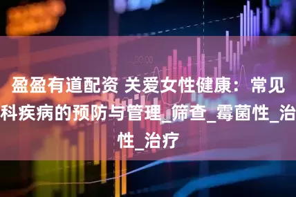 盈盈有道配资 关爱女性健康：常见妇科疾病的预防与管理_筛查_霉菌性_治疗