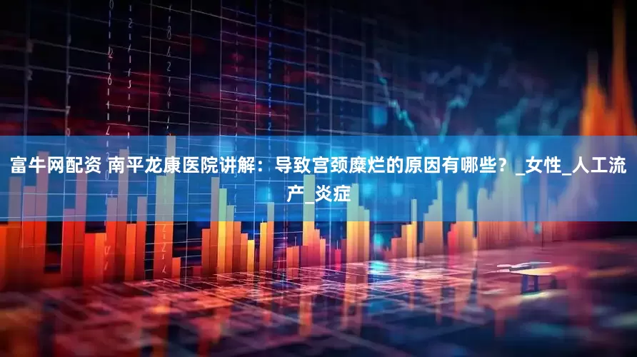 富牛网配资 南平龙康医院讲解：导致宫颈糜烂的原因有哪些？_女性_人工流产_炎症