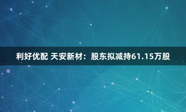 利好优配 天安新材：股东拟减持61.15万股