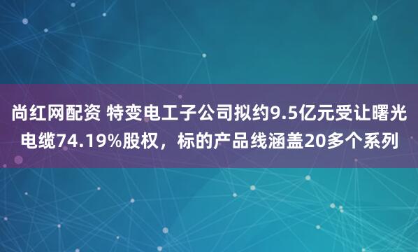 尚红网配资 特变电工子公司拟约9.5亿元受让曙光电缆74.19%股权，标的产品线涵盖20多个系列