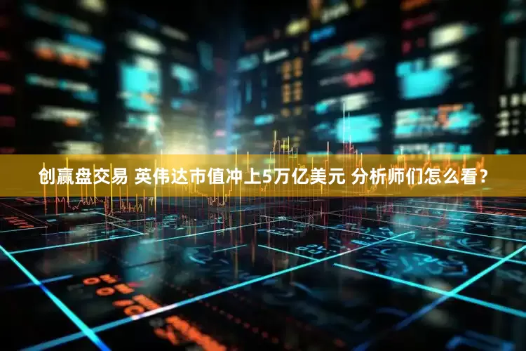 创赢盘交易 英伟达市值冲上5万亿美元 分析师们怎么看？