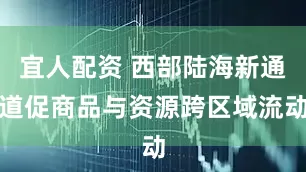 宜人配资 西部陆海新通道促商品与资源跨区域流动