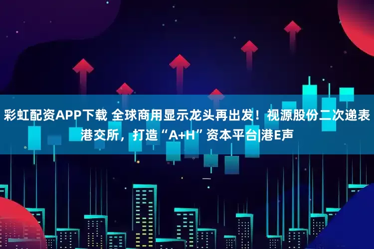 彩虹配资APP下载 全球商用显示龙头再出发！视源股份二次递表港交所，打造“A+H”资本平台|港E声