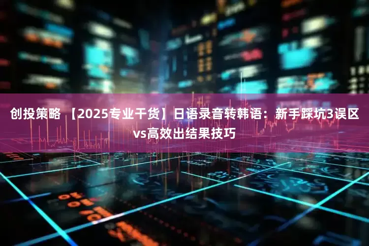 创投策略 【2025专业干货】日语录音转韩语：新手踩坑3误区vs高效出结果技巧