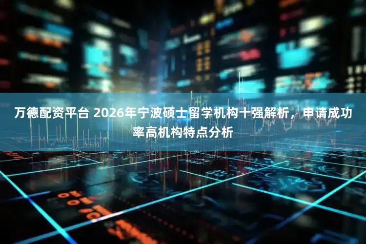 万德配资平台 2026年宁波硕士留学机构十强解析，申请成功率高机构特点分析