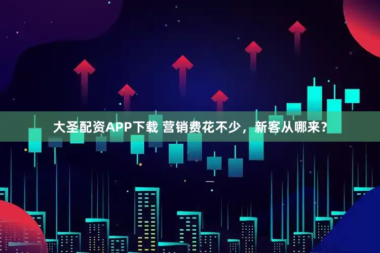 大圣配资APP下载 营销费花不少，新客从哪来？